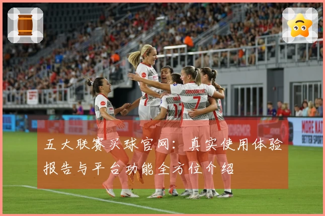 五大联赛买球官网：真实使用体验报告与平台功能全方位介绍
